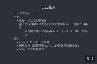 2019/5/8 Lispの同図像性とその周辺
localhost:8000/slide/lisp-homoiconicity.html?print-pdf#/sec-title-slide 4/99
自己紹介自己紹介
山下直哉(conao3)
学業
広島大学工学部第2類
量子材料科学研究室(進振り失敗の結果、二回目の)4年
生
金や銅の基板に薬品をかけ、ナノレベルの計測/評
価
趣味
Emacsのパッケージ開発
資格取得（応用情報(AP)/CCNP/情報科教員免許）
GitHubに草を生やす
3 . 2
 