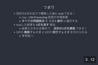 2019/5/8 Lispの同図像性とその周辺
localhost:8000/slide/lisp-homoiconicity.html?print-pdf#/sec-title-slide 40/99
つまりつまり
目的のS式を全力で構築した後にeval できる！
Lisp - LISt Processing 言語の本領発揮
すべての問題解決をリスト操作に還元する
evalした結果もS式を返す場合、
結果たちをかき集めて、目的のS式を構築できる！
S式の構築フェイズとS式の実行フェイズを分けられる
マクロへ
3 . 12
 