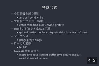 2019/5/8 Lispの同図像性とその周辺
localhost:8000/slide/lisp-homoiconicity.html?print-pdf#/sec-title-slide 50/99
特殊形式特殊形式
条件分岐と繰り返し
and or if cond while
大域脱出とエラー処理
catch condition-case unwind-protect
Lispオブジェクト生成と束縛
quote function lambda setq setq-default defvar defconst
シーケンス
prog1 prog2 progn
ローカル変数
let let*
Emacsに特有の操作
interactive save-current-buﬀer save-excursion save-
restriction track-mouse
4 . 3
 