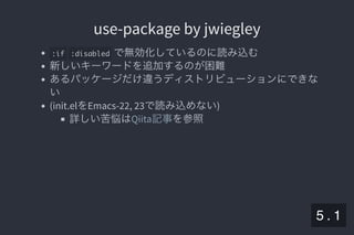 2019/5/8 Lispの同図像性とその周辺
localhost:8000/slide/lisp-homoiconicity.html?print-pdf#/sec-title-slide 60/99
use-package by jwiegleyuse-package by jwiegley
:if :disabled で無効化しているのに読み込む
新しいキーワードを追加するのが困難
あるパッケージだけ違うディストリビューションにできな
い
(init.elをEmacs-22, 23で読み込めない)
詳しい苦悩は を参照Qiita記事
5 . 1
 