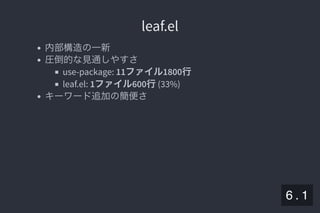 2019/5/8 Lispの同図像性とその周辺
localhost:8000/slide/lisp-homoiconicity.html?print-pdf#/sec-title-slide 64/99
leaf.elleaf.el
内部構造の一新
圧倒的な見通しやすさ
use-package: 11ファイル1800行
leaf.el: 1ファイル600行(33%)
キーワード追加の簡便さ
6 . 1
 