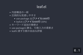 2019/5/8 Lispの同図像性とその周辺
localhost:8000/slide/lisp-homoiconicity.html?print-pdf#/sec-title-slide 66/99
leaf.elleaf.el
内部構造の一新
圧倒的な見通しやすさ
use-package: 11ファイル1800行
leaf.el: 1ファイル600行(33%)
キーワード追加の簡便さ
use-packageに勝る、引数入力の柔軟さ
leafに渡す引数の自由な評価
6 . 1
 