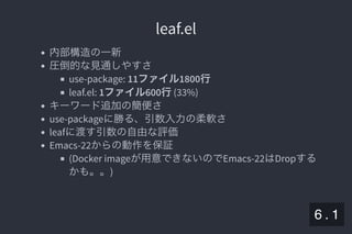 2019/5/8 Lispの同図像性とその周辺
localhost:8000/slide/lisp-homoiconicity.html?print-pdf#/sec-title-slide 67/99
leaf.elleaf.el
内部構造の一新
圧倒的な見通しやすさ
use-package: 11ファイル1800行
leaf.el: 1ファイル600行(33%)
キーワード追加の簡便さ
use-packageに勝る、引数入力の柔軟さ
leafに渡す引数の自由な評価
Emacs-22からの動作を保証
(Docker imageが用意できないのでEmacs-22はDropする
かも。。)
6 . 1
 