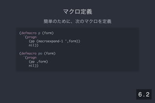 2019/5/8 Lispの同図像性とその周辺
localhost:8000/slide/lisp-homoiconicity.html?print-pdf#/sec-title-slide 68/99
マクロ定義マクロ定義
簡単のために、次のマクロを定義
(defmacro p (form)
`(progn
(pp (macroexpand-1 ',form))
nil))
(defmacro po (form)
`(progn
(pp ,form)
nil))
6 . 2
 