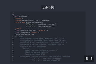 2019/5/8 Lispの同図像性とその周辺
localhost:8000/slide/lisp-homoiconicity.html?print-pdf#/sec-title-slide 69/99
leafの例leafの例
(p
(leaf yasnippet
:ensure t
:custom ((yas-indent-line . 'fixed))
:bind (:map yas-minor-mode-map
("C-c y i" . yas-insert-snippet)
("C-c y n" . yas-new-snippet))
:config
(leaf yasnippet-snippets :ensure t)
(leaf yatemplate :ensure t)
(yas-global-mode 1)))
;; => (progn
;; (use-package-ensure-elpa 'yasnippet '(t) 'nil)
;; (customize-set-variable 'yas-indent-line 'fixed)
;; (autoload #'yas-insert-snippet "yasnippet" nil t)
;; (autoload #'yas-new-snippet "yasnippet" nil t)
;; (eval-after-load 'yasnippet
;; '(progn
;; (leaf yasnippet-snippets :ensure t)
;; (leaf yatemplate :ensure t)
;; (yas-global-mode 1)))
;; (bind-keys :package yasnippet :map yas-minor-mode-map
;; ("C-c y i" . yas-insert-snippet)
;; ("C-c y n" . yas-new-snippet)))
6 . 3
 