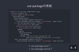 2019/5/8 Lispの同図像性とその周辺
localhost:8000/slide/lisp-homoiconicity.html?print-pdf#/sec-title-slide 70/99
use-packageの実装use-packageの実装
use-package-core？
use-package-concat？
(defmacro use-package (name &rest args)
(declare (indent 1))
(unless (memq :disabled args)
(macroexp-progn
(use-package-concat
(when use-package-compute-statistics
`((use-package-statistics-gather :use-package ',name nil)))
(if (eq use-package-verbose 'errors)
(use-package-core name args)
(condition-case-unless-debug err
(use-package-core name args)
(error
(ignore
(display-warning
'use-package
(format "Failed to parse package %s: %s"
name (error-message-string err)) :error)))))
(when use-package-compute-statistics
`((use-package-statistics-gather :use-package ',name t)))))))
6 . 4
 