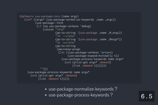 2019/5/8 Lispの同図像性とその周辺
localhost:8000/slide/lisp-homoiconicity.html?print-pdf#/sec-title-slide 71/99
use-package-normalize-keywords？
use-package-process-keywords？
(defmacro use-package-core (name args)
`(let* ((args* (use-package-normalize-keywords ,name ,args))
(use-package--form
(if (eq use-package-verbose 'debug)
(concat "nn"
(pp-to-string `(use-package ,name ,@,args))
"n -->nn"
(pp-to-string `(use-package ,name ,@args*))
"n ==>nn"
(pp-to-string
(macroexp-progn
(let ((use-package-verbose 'errors)
(use-package-expand-minimally t))
(use-package-process-keywords name args*
(and (plist-get args* :demand)
(list :demand t)))))))
"")))
(use-package-process-keywords name args*
(and (plist-get args* :demand)
(list :demand t)))))
6 . 5
 