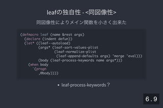 2019/5/8 Lispの同図像性とその周辺
localhost:8000/slide/lisp-homoiconicity.html?print-pdf#/sec-title-slide 75/99
leafの独自性- <同図像性>leafの独自性- <同図像性>
同図像性によりメイン関数を小さく出来た
leaf-process-keywords？
(defmacro leaf (name &rest args)
(declare (indent defun))
(let* ((leaf--autoload)
(args* (leaf-sort-values-plist
(leaf-normalize-plist
(leaf-append-defaults args) 'merge 'eval)))
(body (leaf-process-keywords name args*)))
(when body
`(progn
,@body))))
6 . 9
 