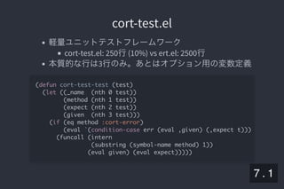 2019/5/8 Lispの同図像性とその周辺
localhost:8000/slide/lisp-homoiconicity.html?print-pdf#/sec-title-slide 80/99
cort-test.elcort-test.el
軽量ユニットテストフレームワーク
cort-test.el: 250行(10%) vs ert.el: 2500行
本質的な行は3行のみ。あとはオプション用の変数定義
(defun cort-test-test (test)
(let ((_name (nth 0 test))
(method (nth 1 test))
(expect (nth 2 test))
(given (nth 3 test)))
(if (eq method :cort-error)
(eval `(condition-case err (eval ,given) (,expect t)))
(funcall (intern
(substring (symbol-name method) 1))
(eval given) (eval expect)))))
7 . 1
 
