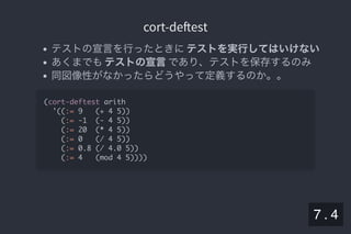 2019/5/8 Lispの同図像性とその周辺
localhost:8000/slide/lisp-homoiconicity.html?print-pdf#/sec-title-slide 86/99
cort-de estcort-de est
テストの宣言を行ったときにテストを実行してはいけない
あくまでもテストの宣言であり、テストを保存するのみ
同図像性がなかったらどうやって定義するのか。。
(cort-deftest arith
'((:= 9 (+ 4 5))
(:= -1 (- 4 5))
(:= 20 (* 4 5))
(:= 0 (/ 4 5))
(:= 0.8 (/ 4.0 5))
(:= 4 (mod 4 5))))
7 . 4
 