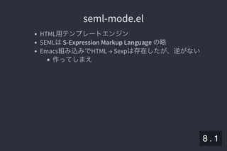 2019/5/8 Lispの同図像性とその周辺
localhost:8000/slide/lisp-homoiconicity.html?print-pdf#/sec-title-slide 87/99
seml-mode.elseml-mode.el
HTML用テンプレートエンジン
SEMLはS-Expression Markup Language の略
Emacs組み込みでHTML → Sexpは存在したが、逆がない
作ってしまえ
8 . 1
 