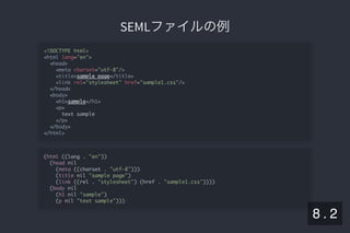 2019/5/8 Lispの同図像性とその周辺
localhost:8000/slide/lisp-homoiconicity.html?print-pdf#/sec-title-slide 88/99
SEMLファイルの例SEMLファイルの例
<!DOCTYPE html>
<html lang="en">
<head>
<meta charset="utf-8"/>
<title>sample page</title>
<link rel="stylesheet" href="sample1.css"/>
</head>
<body>
<h1>sample</h1>
<p>
text sample
</p>
</body>
</html>
(html ((lang . "en"))
(head nil
(meta ((charset . "utf-8")))
(title nil "sample page")
(link ((rel . "stylesheet") (href . "sample1.css"))))
(body nil
(h1 nil "sample")
(p nil "text sample")))
8 . 2
 