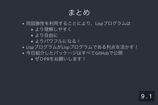 2019/5/8 Lispの同図像性とその周辺
localhost:8000/slide/lisp-homoiconicity.html?print-pdf#/sec-title-slide 97/99
まとめまとめ
同図像性を利用することにより、Lispプログラムは
より理解しやすく
より自由に
よりパワフルになる！
LispプログラムがLispプログラムである利点を活かす！
今日紹介したパッケージはすべてGitHubで公開
ぜひPRをお願いします！
9 . 1
 