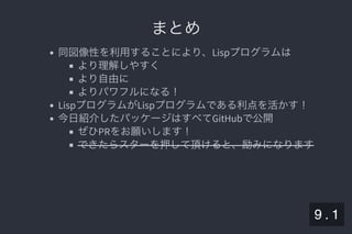 2019/5/8 Lispの同図像性とその周辺
localhost:8000/slide/lisp-homoiconicity.html?print-pdf#/sec-title-slide 98/99
まとめまとめ
同図像性を利用することにより、Lispプログラムは
より理解しやすく
より自由に
よりパワフルになる！
LispプログラムがLispプログラムである利点を活かす！
今日紹介したパッケージはすべてGitHubで公開
ぜひPRをお願いします！
できたらスターを押して頂けると、励みになります
9 . 1
 