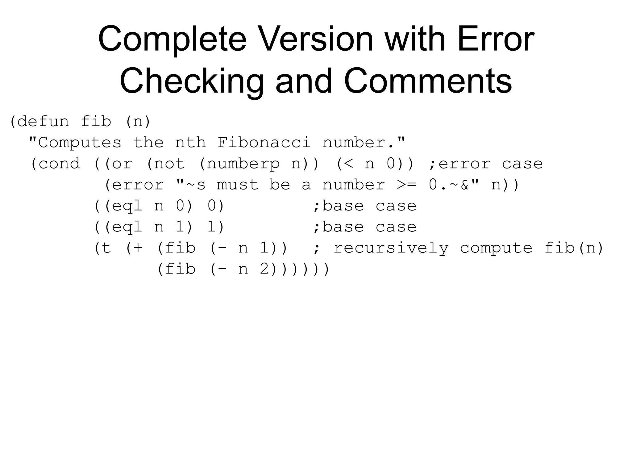 Complete Version with Error
Checking and Comments
(defun fib (n)
"Computes the nth Fibonacci number."
(cond ((or (not (numberp n)) (< n 0)) ;error case
(error "~s must be a number >= 0.~&" n))
((eql n 0) 0) ;base case
((eql n 1) 1) ;base case
(t (+ (fib (- n 1)) ; recursively compute fib(n)
(fib (- n 2))))))
 