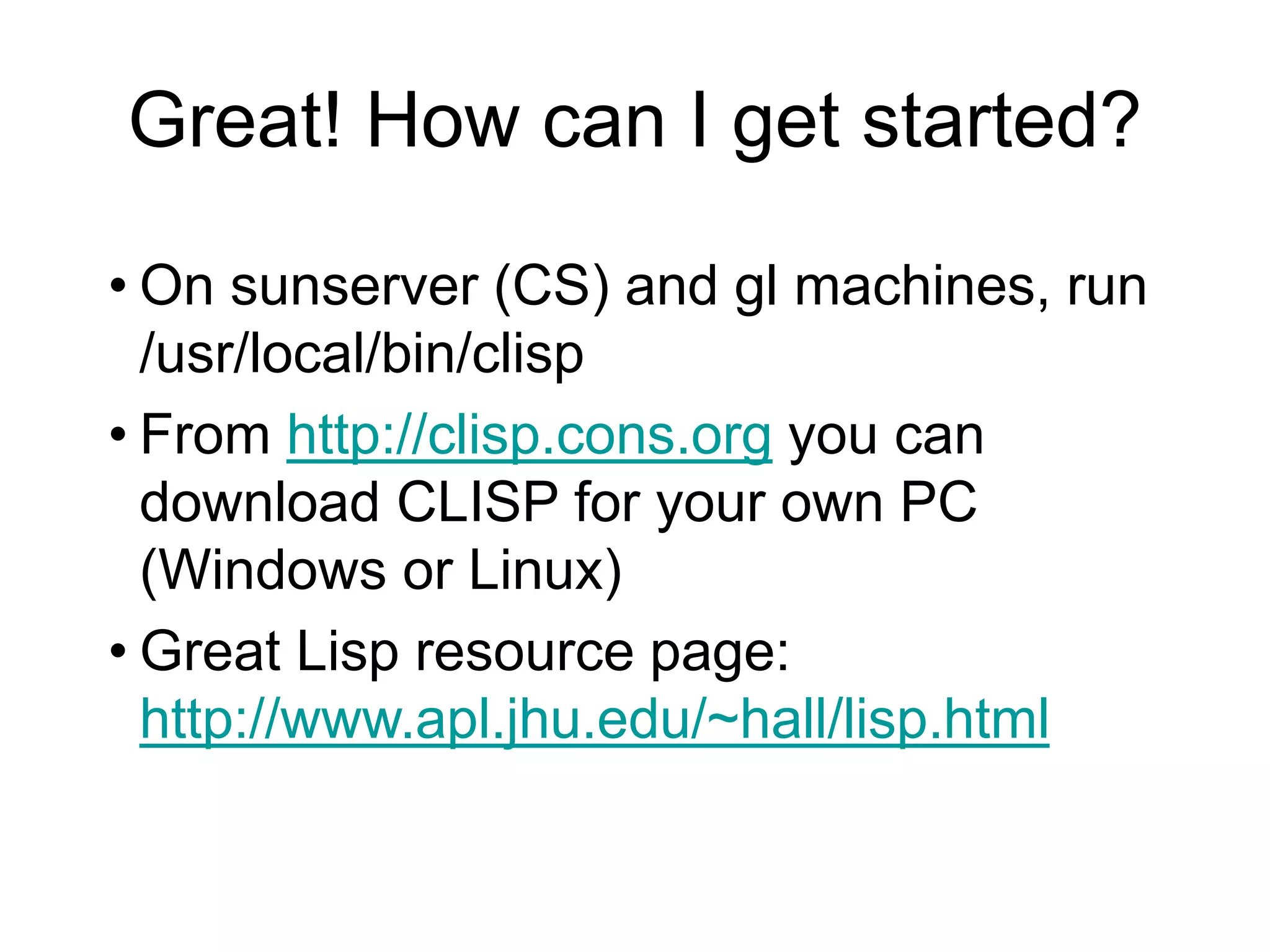 Great! How can I get started?
• On sunserver (CS) and gl machines, run
/usr/local/bin/clisp
• From http://clisp.cons.org you can
download CLISP for your own PC
(Windows or Linux)
• Great Lisp resource page:
http://www.apl.jhu.edu/~hall/lisp.html
 