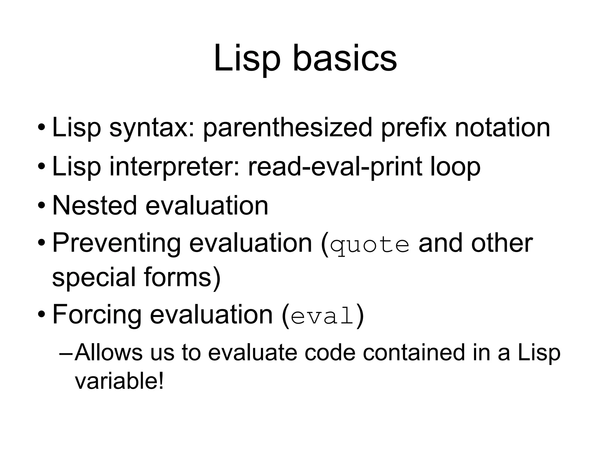 Lisp basics
• Lisp syntax: parenthesized prefix notation
• Lisp interpreter: read-eval-print loop
• Nested evaluation
• Preventing evaluation (quote and other
special forms)
• Forcing evaluation (eval)
–Allows us to evaluate code contained in a Lisp
variable!
 