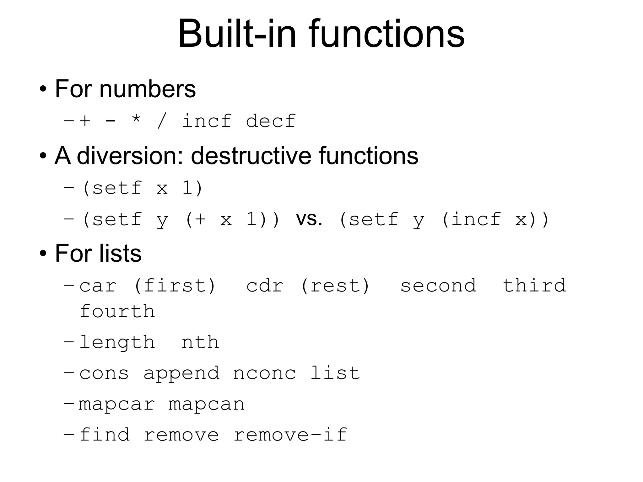 Built-in functions
• For numbers
–+ - * / incf decf
• A diversion: destructive functions
–(setf x 1)
–(setf y (+ x 1)) vs. (setf y (incf x))
• For lists
–car (first) cdr (rest) second third
fourth
–length nth
–cons append nconc list
–mapcar mapcan
–find remove remove-if
 