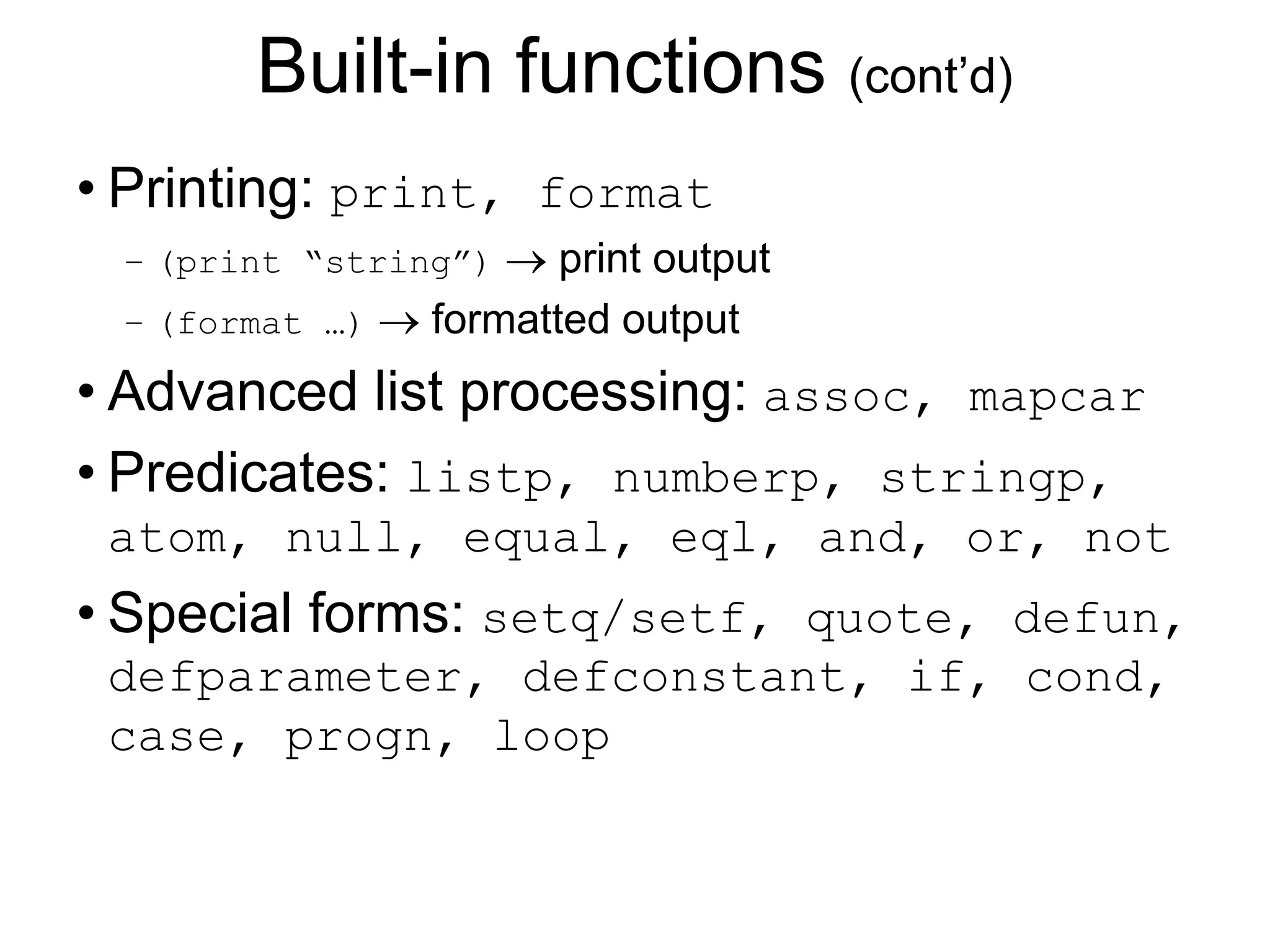 Built-in functions (cont’d)
• Printing: print, format
– (print “string”)  print output
– (format …)  formatted output
• Advanced list processing: assoc, mapcar
• Predicates: listp, numberp, stringp,
atom, null, equal, eql, and, or, not
• Special forms: setq/setf, quote, defun,
defparameter, defconstant, if, cond,
case, progn, loop
 