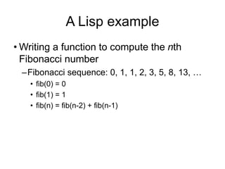 A Lisp example
• Writing a function to compute the nth
Fibonacci number
–Fibonacci sequence: 0, 1, 1, 2, 3, 5, 8, 13, …
• fib(0) = 0
• fib(1) = 1
• fib(n) = fib(n-2) + fib(n-1)
 
