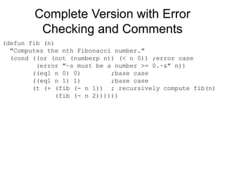 Complete Version with Error
Checking and Comments
(defun fib (n)
"Computes the nth Fibonacci number."
(cond ((or (not (numberp n)) (< n 0)) ;error case
(error "~s must be a number >= 0.~&" n))
((eql n 0) 0) ;base case
((eql n 1) 1) ;base case
(t (+ (fib (- n 1)) ; recursively compute fib(n)
(fib (- n 2))))))
 