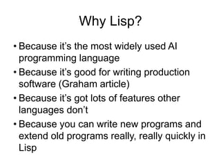 Why Lisp?
• Because it’s the most widely used AI
programming language
• Because it’s good for writing production
software (Graham article)
• Because it’s got lots of features other
languages don’t
• Because you can write new programs and
extend old programs really, really quickly in
Lisp
 