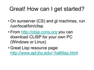 Great! How can I get started?
• On sunserver (CS) and gl machines, run
/usr/local/bin/clisp
• From http://clisp.cons.org you can
download CLISP for your own PC
(Windows or Linux)
• Great Lisp resource page:
http://www.apl.jhu.edu/~hall/lisp.html
 