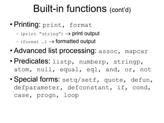 Built-in functions (cont’d)
• Printing: print, format
– (print “string”)  print output
– (format …)  formatted output
• Advanced list processing: assoc, mapcar
• Predicates: listp, numberp, stringp,
atom, null, equal, eql, and, or, not
• Special forms: setq/setf, quote, defun,
defparameter, defconstant, if, cond,
case, progn, loop
 