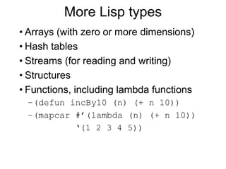 More Lisp types
• Arrays (with zero or more dimensions)
• Hash tables
• Streams (for reading and writing)
• Structures
• Functions, including lambda functions
–(defun incBy10 (n) (+ n 10))
–(mapcar #’(lambda (n) (+ n 10))
‘(1 2 3 4 5))
 
