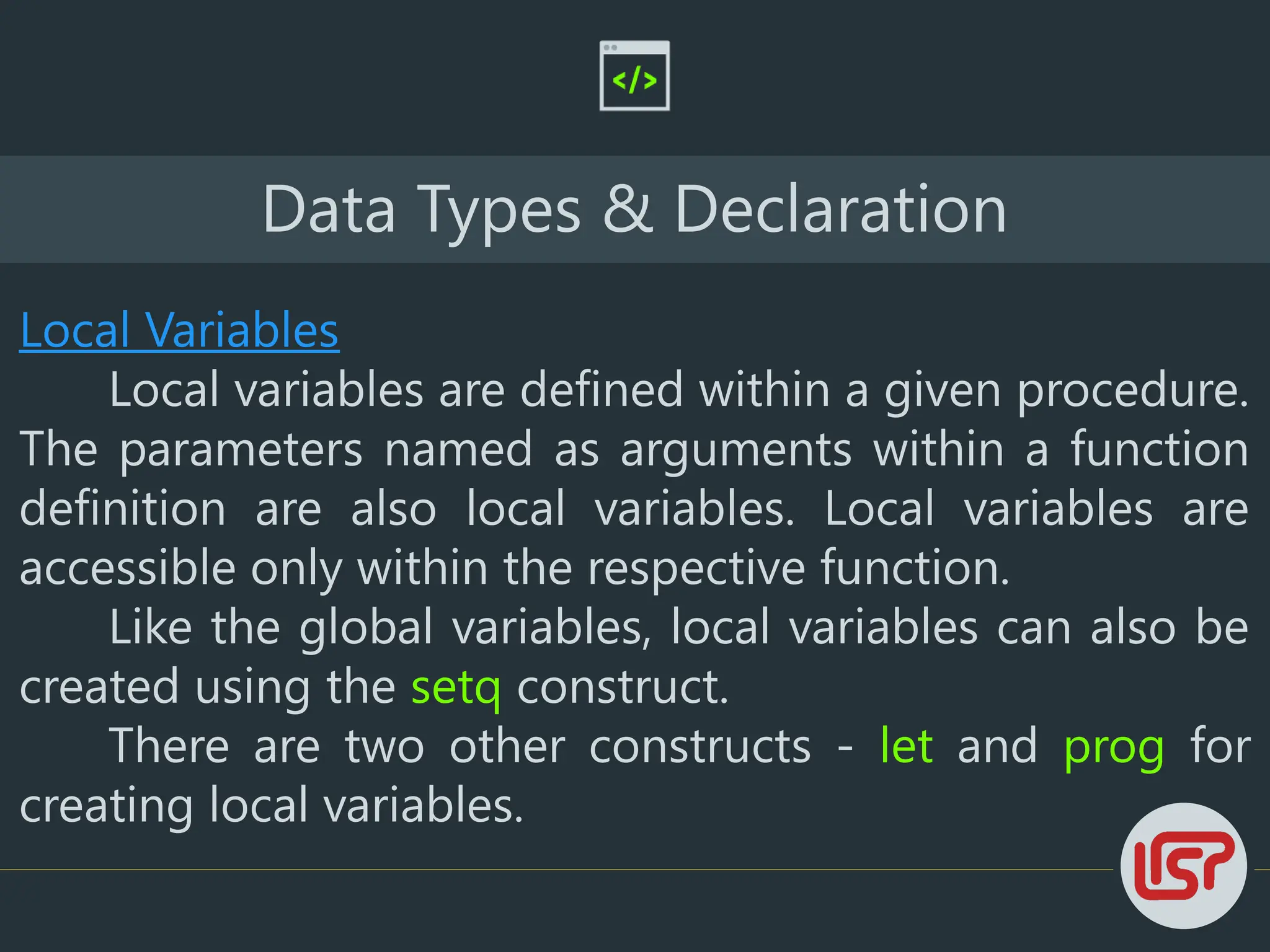 Data Types & Declaration
Local Variables
Local variables are defined within a given procedure.
The parameters named as arguments within a function
definition are also local variables. Local variables are
accessible only within the respective function.
Like the global variables, local variables can also be
created using the setq construct.
There are two other constructs - let and prog for
creating local variables.
 