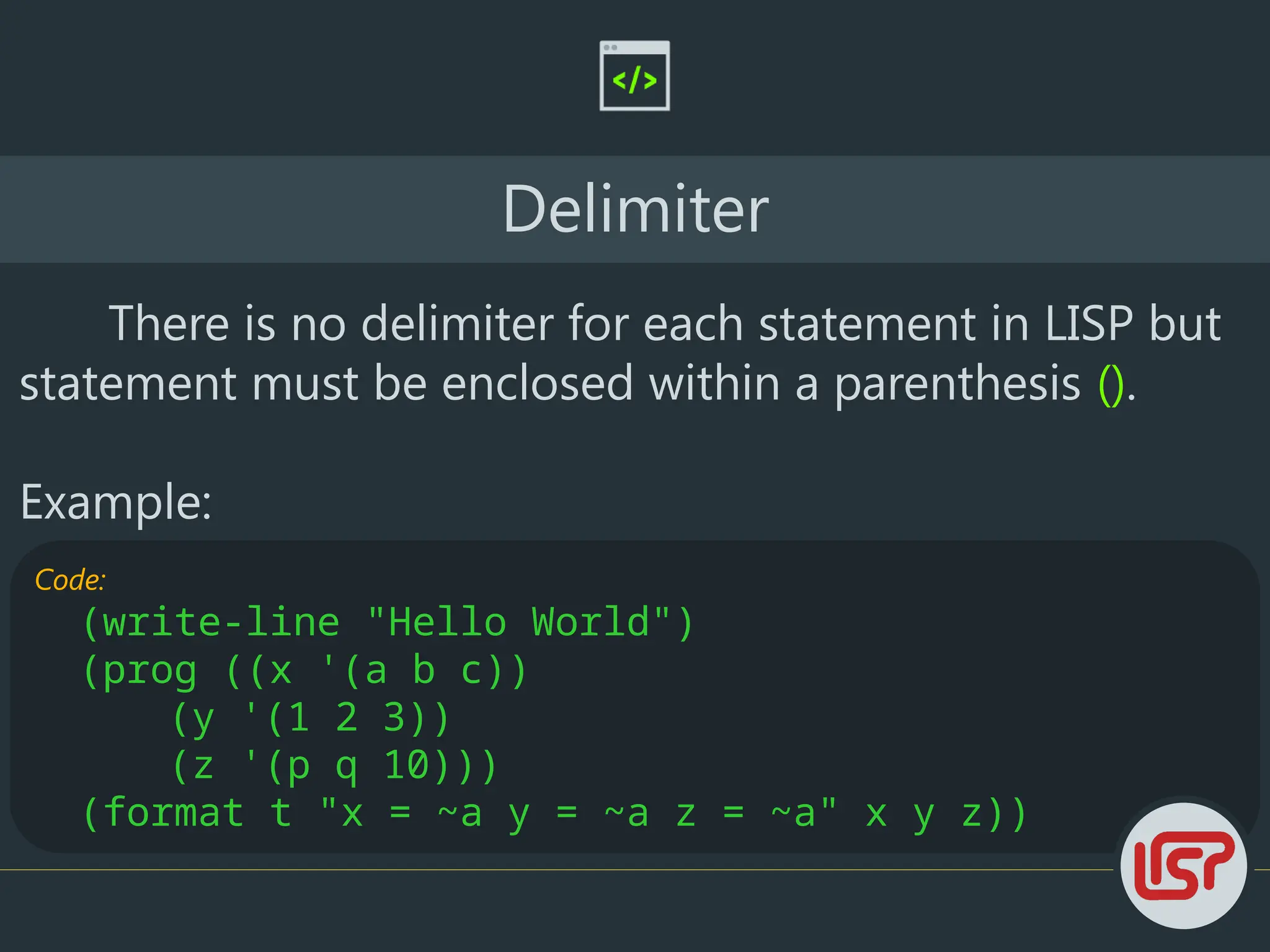 Code:
(write-line "Hello World")
(prog ((x '(a b c))
(y '(1 2 3))
(z '(p q 10)))
(format t "x = ~a y = ~a z = ~a" x y z))
Delimiter
There is no delimiter for each statement in LISP but
statement must be enclosed within a parenthesis ().
Example:
 