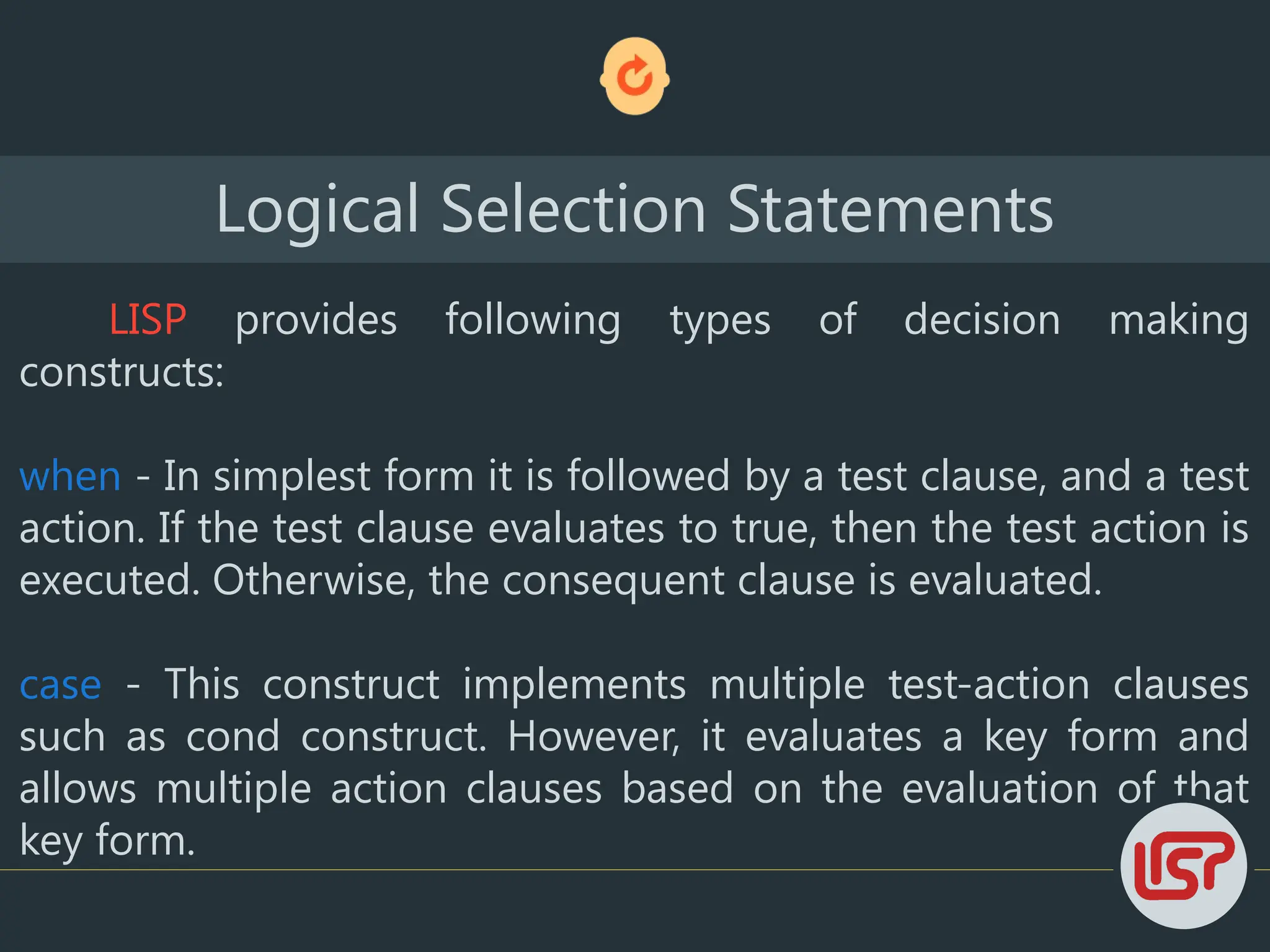 LISP provides following types of decision making
constructs:
when - In simplest form it is followed by a test clause, and a test
action. If the test clause evaluates to true, then the test action is
executed. Otherwise, the consequent clause is evaluated.
case - This construct implements multiple test-action clauses
such as cond construct. However, it evaluates a key form and
allows multiple action clauses based on the evaluation of that
key form.
Logical Selection Statements
 