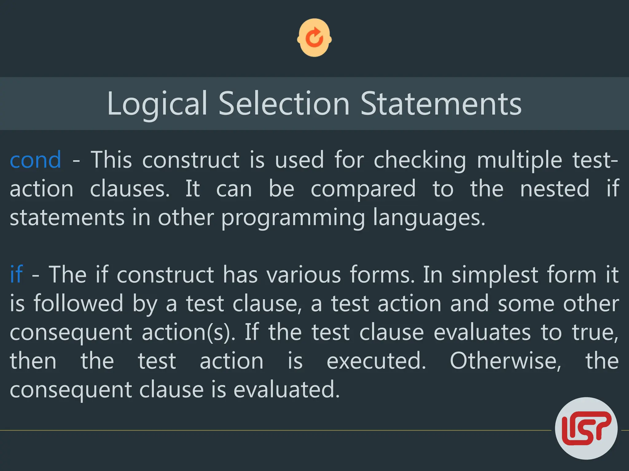 Logical Selection Statements
cond - This construct is used for checking multiple test-
action clauses. It can be compared to the nested if
statements in other programming languages.
if - The if construct has various forms. In simplest form it
is followed by a test clause, a test action and some other
consequent action(s). If the test clause evaluates to true,
then the test action is executed. Otherwise, the
consequent clause is evaluated.
 