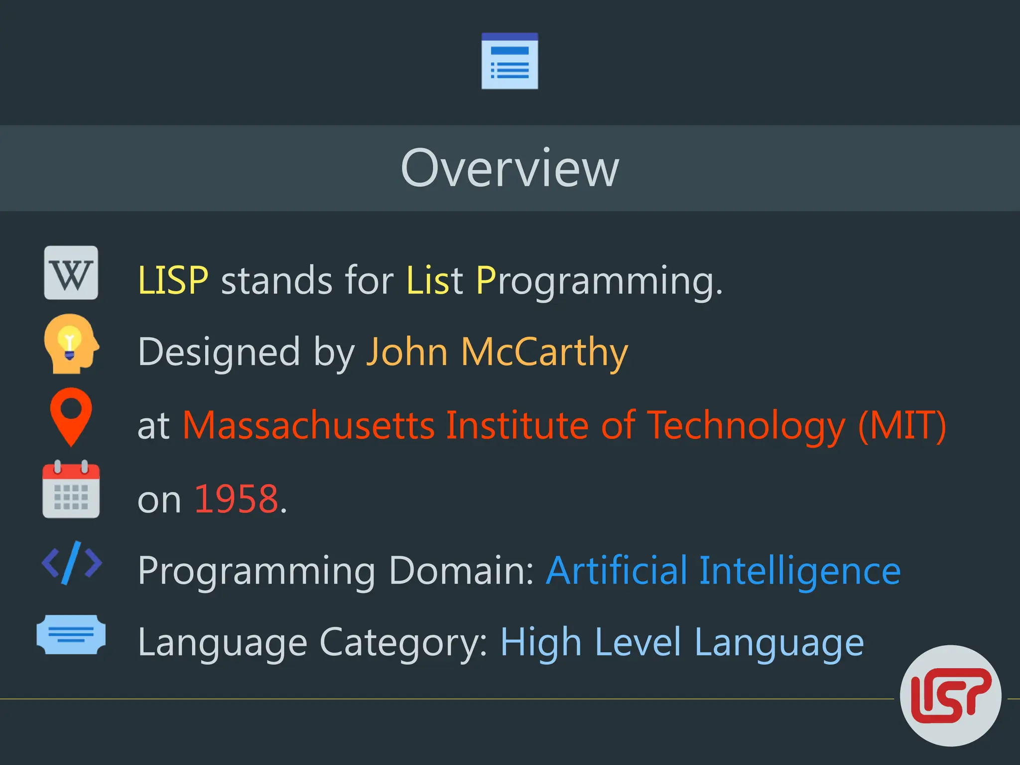 Overview
LISP stands for List Programming.
Designed by John McCarthy
at Massachusetts Institute of Technology (MIT)
on 1958.
Language Category: High Level Language
Programming Domain: Artificial Intelligence
 