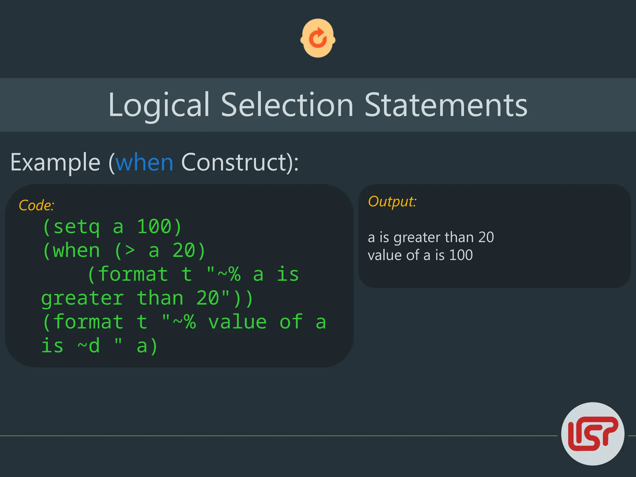 Logical Selection Statements
Example (when Construct):
Code:
(setq a 100)
(when (> a 20)
(format t "~% a is
greater than 20"))
(format t "~% value of a
is ~d " a)
Output:
a is greater than 20
value of a is 100
 
