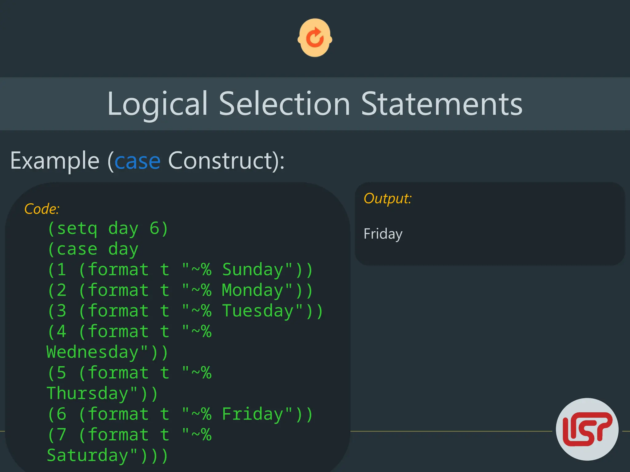 Logical Selection Statements
Example (case Construct):
Code:
(setq day 6)
(case day
(1 (format t "~% Sunday"))
(2 (format t "~% Monday"))
(3 (format t "~% Tuesday"))
(4 (format t "~%
Wednesday"))
(5 (format t "~%
Thursday"))
(6 (format t "~% Friday"))
(7 (format t "~%
Saturday")))
Output:
Friday
 