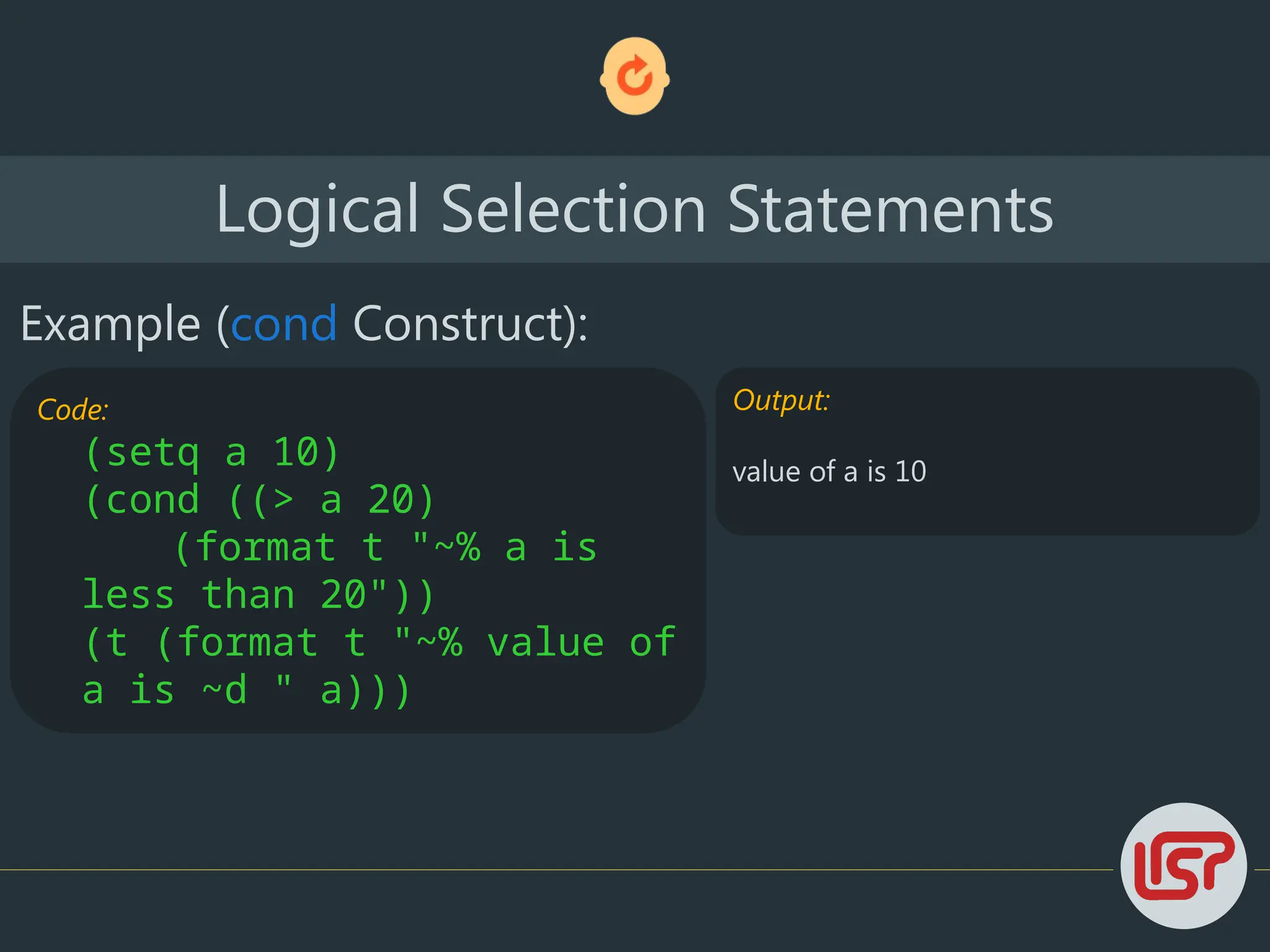 Logical Selection Statements
Example (cond Construct):
Code:
(setq a 10)
(cond ((> a 20)
(format t "~% a is
less than 20"))
(t (format t "~% value of
a is ~d " a)))
Output:
value of a is 10
 