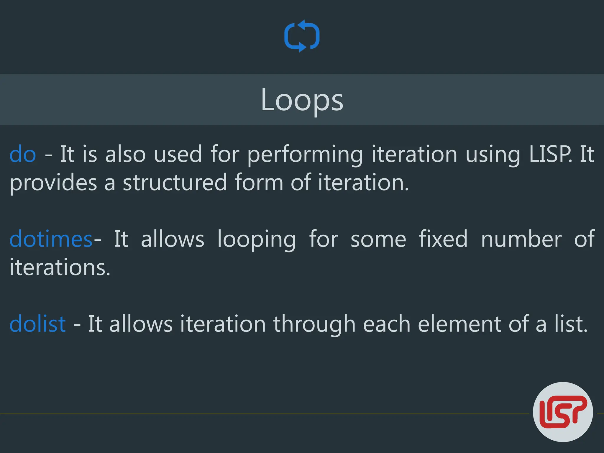 Loops
do - It is also used for performing iteration using LISP. It
provides a structured form of iteration.
dotimes- It allows looping for some fixed number of
iterations.
dolist - It allows iteration through each element of a list.
 