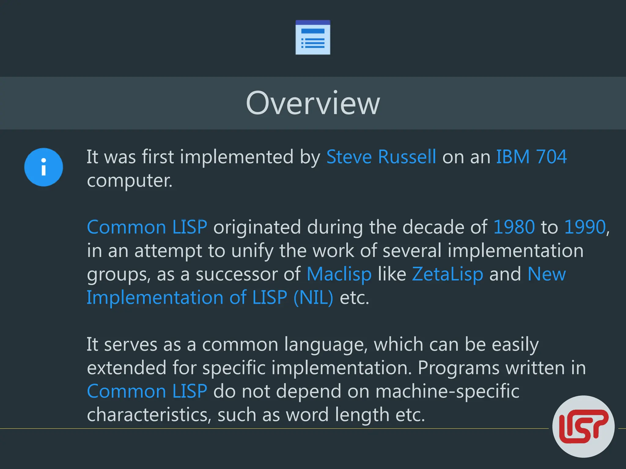 Overview
It was first implemented by Steve Russell on an IBM 704
computer.
Common LISP originated during the decade of 1980 to 1990,
in an attempt to unify the work of several implementation
groups, as a successor of Maclisp like ZetaLisp and New
Implementation of LISP (NIL) etc.
It serves as a common language, which can be easily
extended for specific implementation. Programs written in
Common LISP do not depend on machine-specific
characteristics, such as word length etc.
 