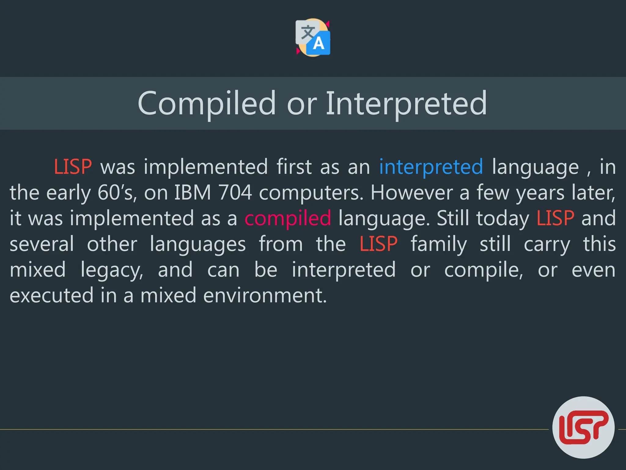 LISP was implemented first as an interpreted language , in
the early 60’s, on IBM 704 computers. However a few years later,
it was implemented as a compiled language. Still today LISP and
several other languages from the LISP family still carry this
mixed legacy, and can be interpreted or compile, or even
executed in a mixed environment.
Compiled or Interpreted
 
