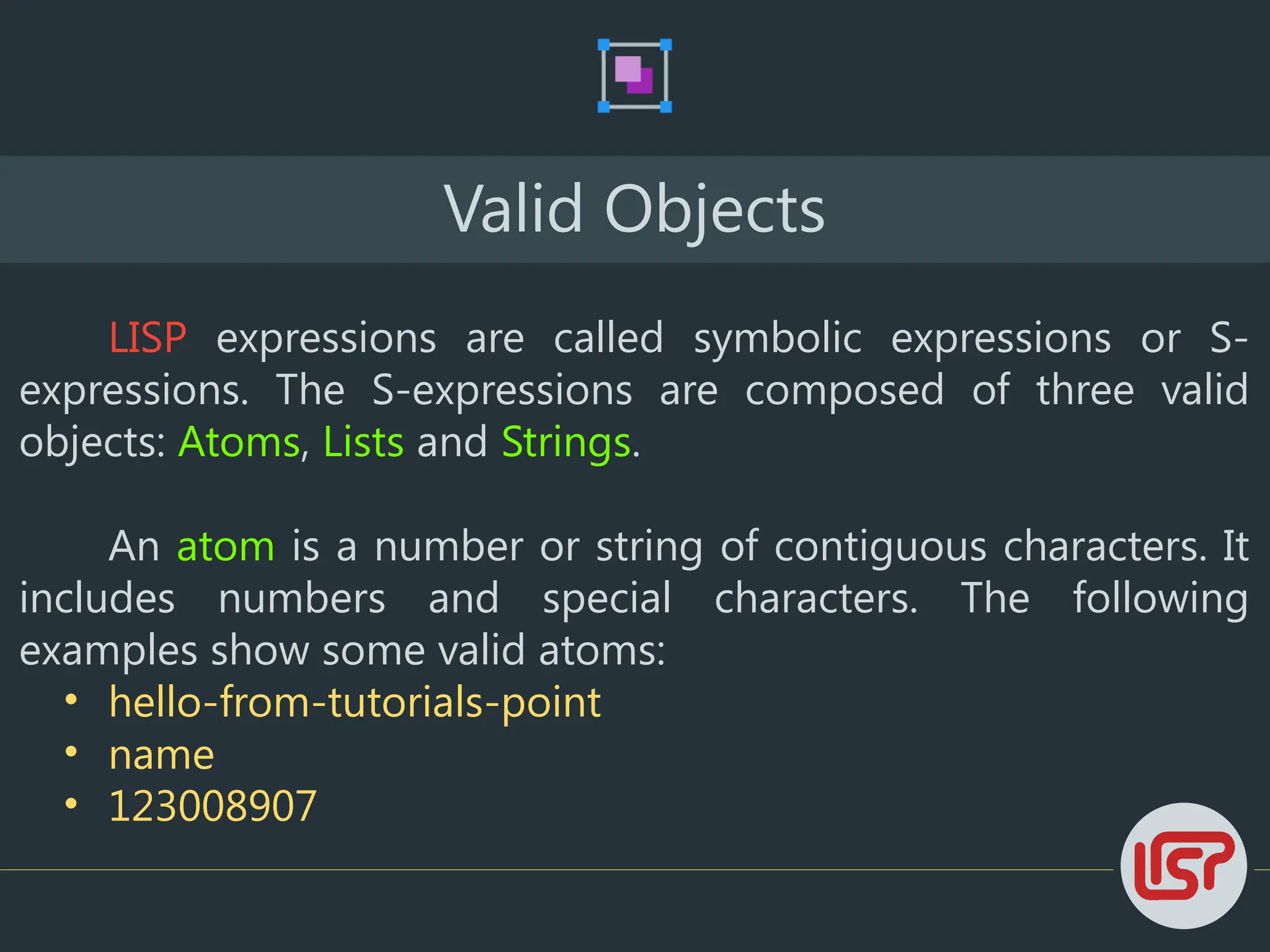 Valid Objects
LISP expressions are called symbolic expressions or S-
expressions. The S-expressions are composed of three valid
objects: Atoms, Lists and Strings.
An atom is a number or string of contiguous characters. It
includes numbers and special characters. The following
examples show some valid atoms:
• hello-from-tutorials-point
• name
• 123008907
 