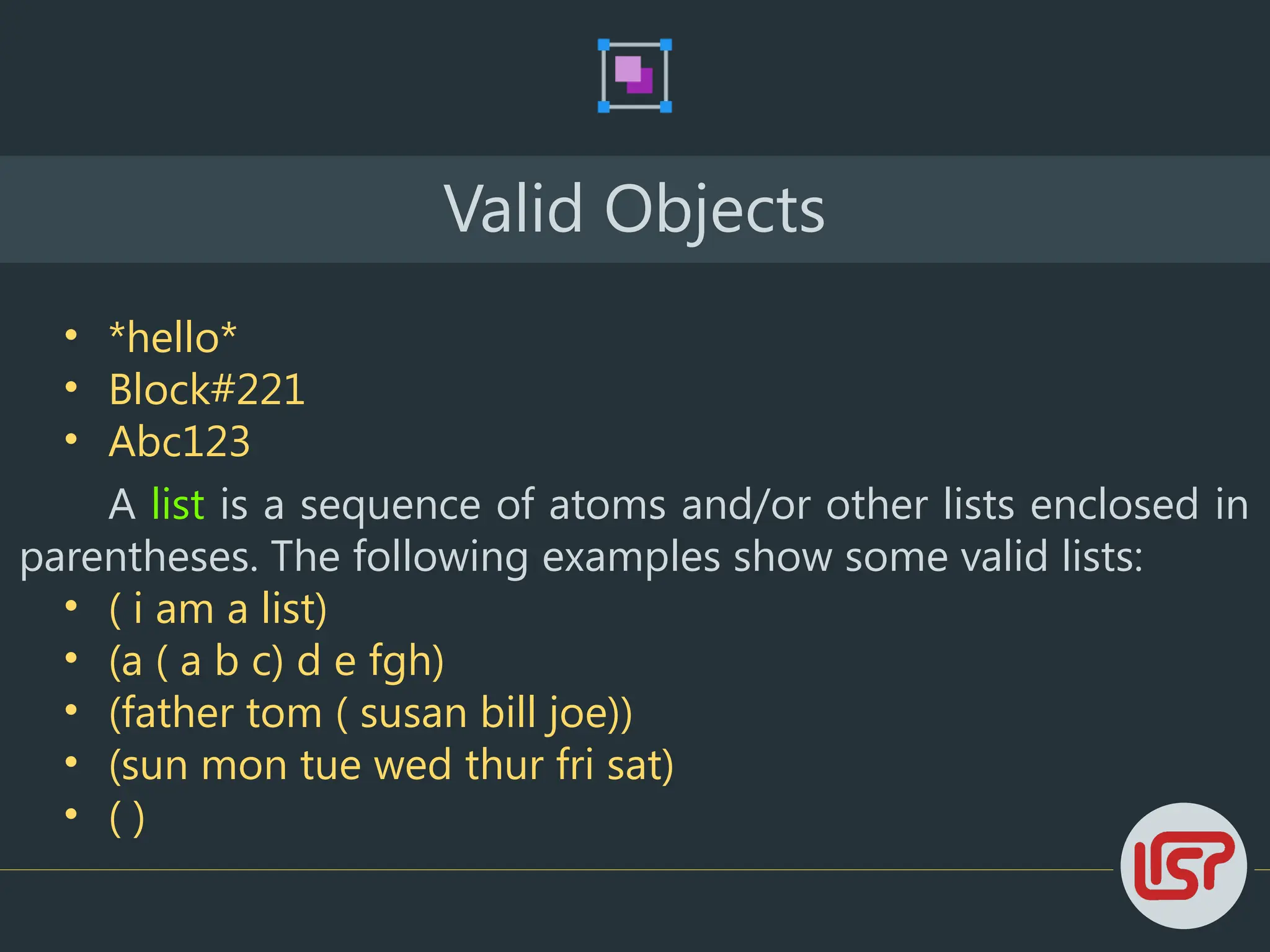 Valid Objects
• *hello*
• Block#221
• Abc123
A list is a sequence of atoms and/or other lists enclosed in
parentheses. The following examples show some valid lists:
• ( i am a list)
• (a ( a b c) d e fgh)
• (father tom ( susan bill joe))
• (sun mon tue wed thur fri sat)
• ( )
 