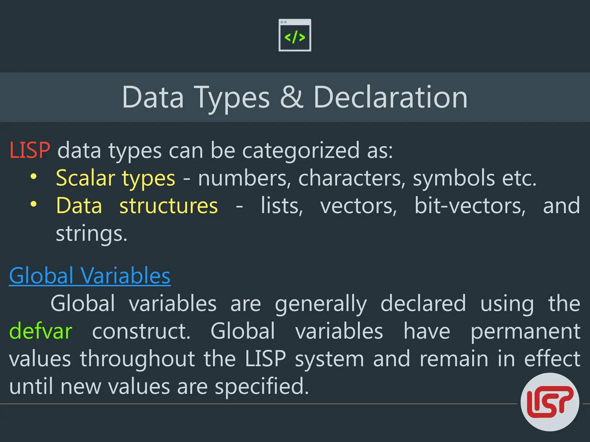 Data Types & Declaration
LISP data types can be categorized as:
• Scalar types - numbers, characters, symbols etc.
• Data structures - lists, vectors, bit-vectors, and
strings.
Global Variables
Global variables are generally declared using the
defvar construct. Global variables have permanent
values throughout the LISP system and remain in effect
until new values are specified.
 