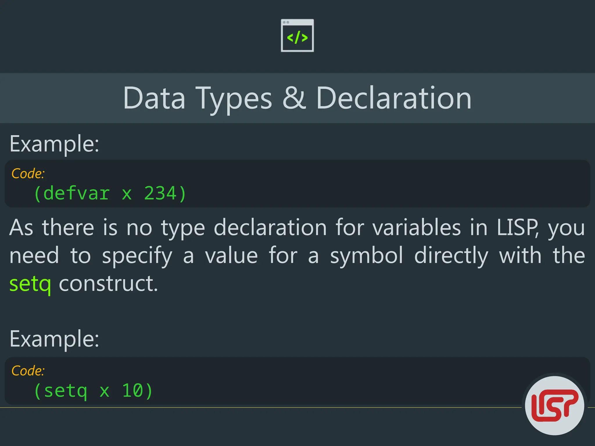 Code:
(setq x 10)
Data Types & Declaration
Example:
Code:
(defvar x 234)
As there is no type declaration for variables in LISP, you
need to specify a value for a symbol directly with the
setq construct.
Example:
 