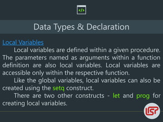 Data Types & Declaration
Local Variables
Local variables are defined within a given procedure.
The parameters named as arguments within a function
definition are also local variables. Local variables are
accessible only within the respective function.
Like the global variables, local variables can also be
created using the setq construct.
There are two other constructs - let and prog for
creating local variables.
 
