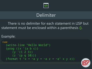 Code:
(write-line "Hello World")
(prog ((x '(a b c))
(y '(1 2 3))
(z '(p q 10)))
(format t "x = ~a y = ~a z = ~a" x y z))
Delimiter
There is no delimiter for each statement in LISP but
statement must be enclosed within a parenthesis ().
Example:
 