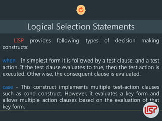 LISP provides following types of decision making
constructs:
when - In simplest form it is followed by a test clause, and a test
action. If the test clause evaluates to true, then the test action is
executed. Otherwise, the consequent clause is evaluated.
case - This construct implements multiple test-action clauses
such as cond construct. However, it evaluates a key form and
allows multiple action clauses based on the evaluation of that
key form.
Logical Selection Statements
 