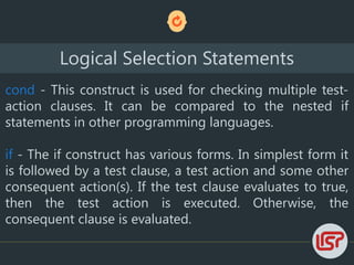 Logical Selection Statements
cond - This construct is used for checking multiple test-
action clauses. It can be compared to the nested if
statements in other programming languages.
if - The if construct has various forms. In simplest form it
is followed by a test clause, a test action and some other
consequent action(s). If the test clause evaluates to true,
then the test action is executed. Otherwise, the
consequent clause is evaluated.
 