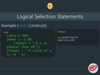 Logical Selection Statements
Example (when Construct):
Code:
(setq a 100)
(when (> a 20)
(format t "~% a is
greater than 20"))
(format t "~% value of a
is ~d " a)
Output:
a is greater than 20
value of a is 100
 