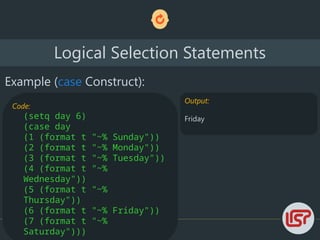 Logical Selection Statements
Example (case Construct):
Code:
(setq day 6)
(case day
(1 (format t "~% Sunday"))
(2 (format t "~% Monday"))
(3 (format t "~% Tuesday"))
(4 (format t "~%
Wednesday"))
(5 (format t "~%
Thursday"))
(6 (format t "~% Friday"))
(7 (format t "~%
Saturday")))
Output:
Friday
 